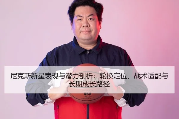 尼克斯新星表现与潜力剖析：轮换定位、战术适配与长期成长路径