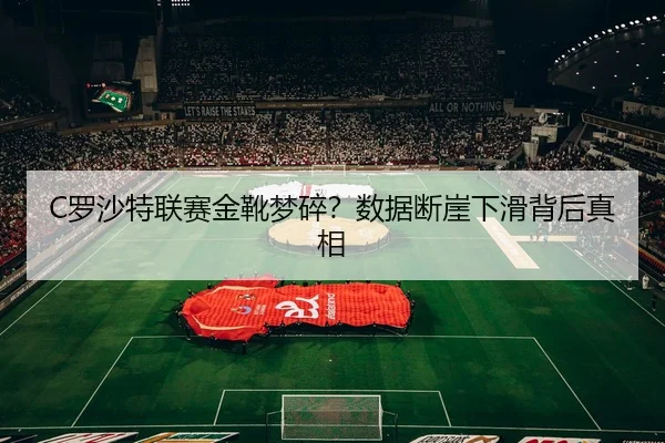 C罗沙特联赛金靴梦碎？数据断崖下滑背后真相