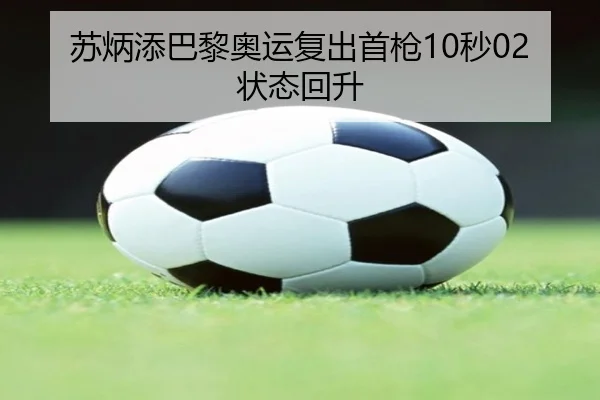 苏炳添巴黎奥运复出首枪10秒02状态回升